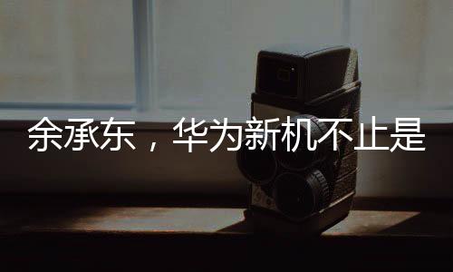 余承東，華為新機(jī)不止是手機(jī)——開啟智能生活的全新篇章