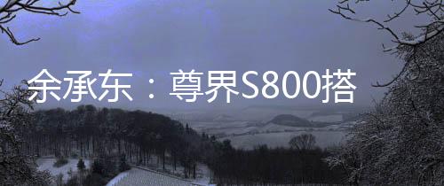 余承東：尊界S800搭載鴻蒙ALPS座艙2.0，可實現(xiàn)甲流、冠狀病毒抑制率>99%