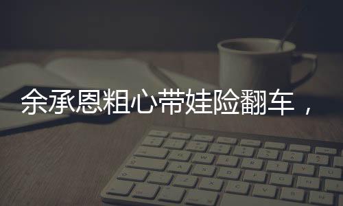 余承恩粗心帶娃險(xiǎn)翻車，育兒路上的挑戰(zhàn)與反思