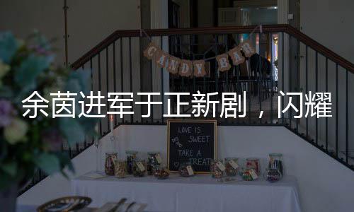 余茵進(jìn)軍于正新劇，閃耀熒屏的短劇女演員新篇章
