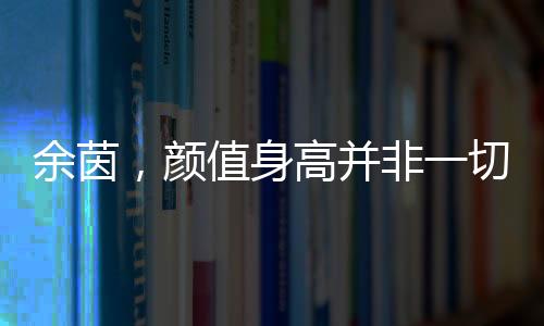 余茵，顏值身高并非一切，短劇女主展現(xiàn)真實(shí)自我