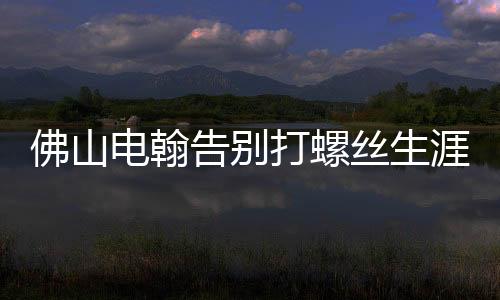 佛山電翰告別打螺絲生涯，邁向智能制造新時(shí)代