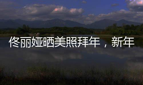 佟麗婭曬美照拜年，新年新氣象展現(xiàn)獨(dú)特魅力