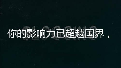 你的影響力已超越國界，你的14億朋友，都看到你了！