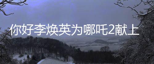 你好李煥英為哪吒2獻(xiàn)上獨(dú)特賀圖，跨界合作引領(lǐng)全新期待