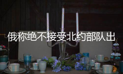 俄稱絕不接受北約部隊出現(xiàn)在烏克蘭，俄烏局勢的緊張升級與地緣政治考量