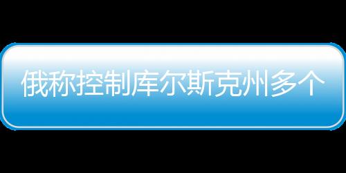 俄稱控制庫(kù)爾斯克州多個(gè)定居點(diǎn)，最新動(dòng)態(tài)分析