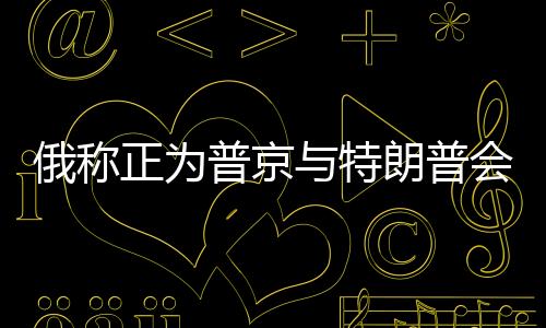 俄稱正為普京與特朗普會談做準備，兩國關系的新篇章