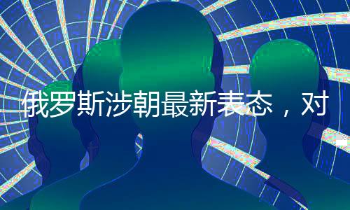 俄羅斯涉朝最新表態(tài)，對(duì)朝鮮半島局勢(shì)的最新觀察和解讀