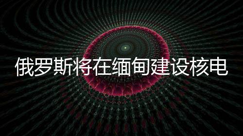 俄羅斯將在緬甸建設(shè)核電站，助力兩國能源合作升級