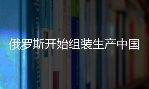 俄羅斯開始組裝生產(chǎn)中國嵐圖汽車，兩國汽車產(chǎn)業(yè)合作邁入新篇章