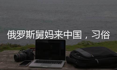 俄羅斯舅媽來中國，習俗紅包成為暖心橋