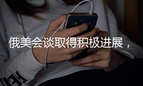 俄美會(huì)談取得積極進(jìn)展，俄方稱會(huì)談不錯(cuò)