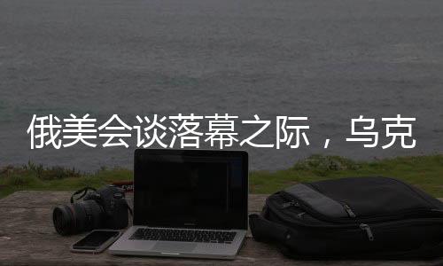 俄美會談落幕之際，烏克蘭總統(tǒng)堅定表態(tài)，絕不屈服