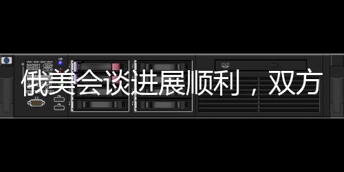 俄美會談進展順利，雙方展現積極合作態(tài)勢