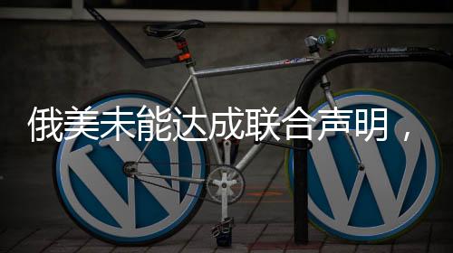 俄美未能達(dá)成聯(lián)合聲明，對話與挑戰(zhàn)仍是當(dāng)前議題核心