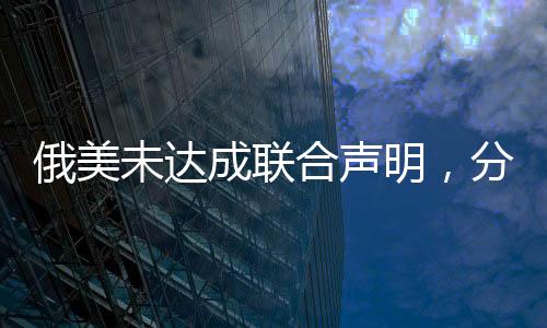俄美未達成聯(lián)合聲明，分歧與復(fù)雜性解析