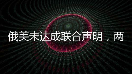 俄美未達成聯(lián)合聲明，兩國關(guān)系的新挑戰(zhàn)與前景