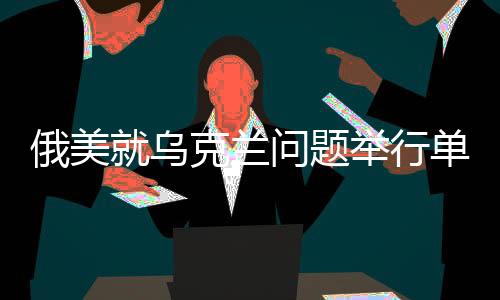 俄美就烏克蘭問題舉行單獨談判，關鍵對話聚焦和平解決方案