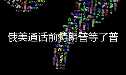 俄美通話前特朗普等了普京一小時(shí)，權(quán)力對話的幕后故事
