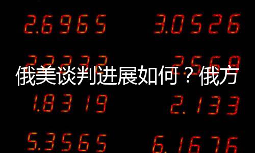 俄美談判進(jìn)展如何？俄方回應(yīng)深度解析