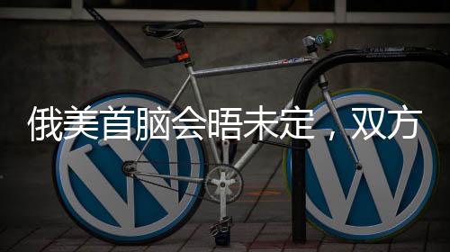 俄美首腦會晤未定，雙方尚存分歧與期待