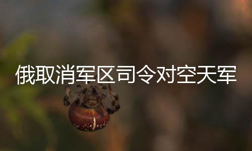 俄取消軍區(qū)司令對(duì)空天軍海軍指揮權(quán)，重塑軍事管理體系的重大變革