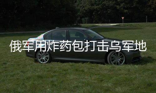 俄軍用炸藥包打擊烏軍地下室防御，戰(zhàn)術解析與局勢展望