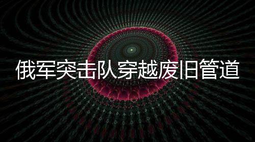 俄軍突擊隊(duì)穿越廢舊管道成功滲透蘇賈地區(qū)——一場(chǎng)精心策劃的特種作戰(zhàn)行動(dòng)