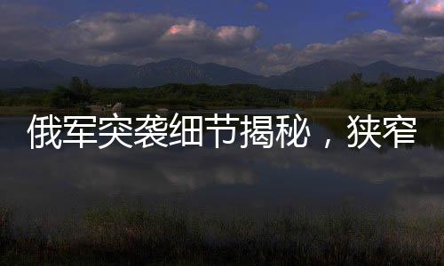 俄軍突襲細(xì)節(jié)揭秘，狹窄管道中的隱蔽待命