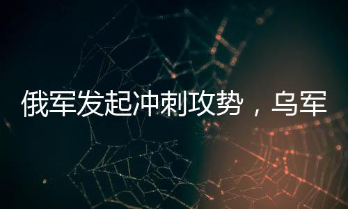 俄軍發(fā)起沖刺攻勢，烏軍連失九大戰(zhàn)略要地——戰(zhàn)場局勢分析