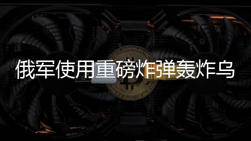 俄軍使用重磅炸彈轟炸烏軍，沖突升級(jí)的最新動(dòng)態(tài)分析