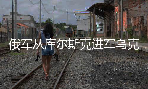 俄軍從庫爾斯克進(jìn)軍烏克蘭，意義深遠(yuǎn)與復(fù)雜影響分析