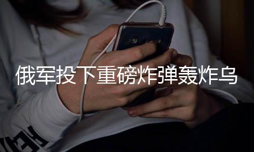 俄軍投下重磅炸彈轟炸烏軍，俄烏沖突的最新進展