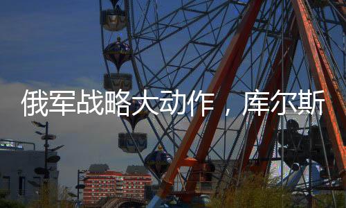 俄軍戰(zhàn)略大動作，庫爾斯克全線大規(guī)模進攻啟動