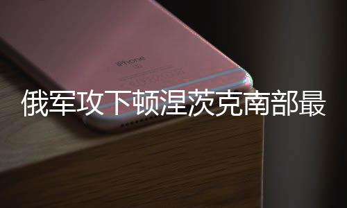 俄軍攻下頓涅茨克南部最后一個(gè)重鎮(zhèn)，重大戰(zhàn)略進(jìn)展分析