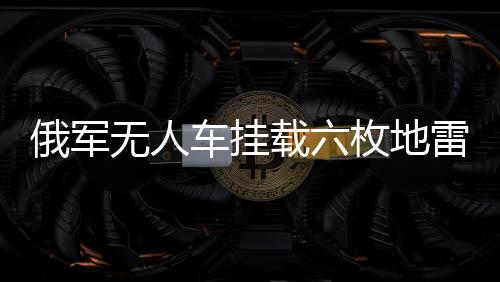 俄軍無人車掛載六枚地雷強襲地堡，新型戰(zhàn)術顯現(xiàn)威力
