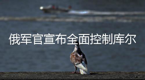 俄軍官宣布全面控制庫爾斯克州，戰(zhàn)役的最新動態(tài)及局勢分析