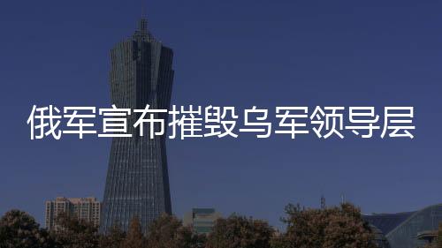 俄軍宣布摧毀烏軍領(lǐng)導(dǎo)層集中地，一場重大軍事行動的解析