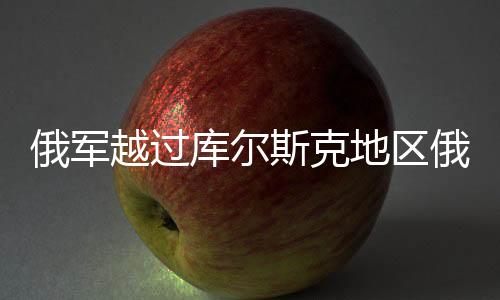 俄軍越過(guò)庫(kù)爾斯克地區(qū)俄烏邊界，新一輪緊張局勢(shì)分析