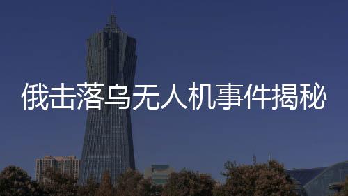 俄擊落烏無人機(jī)事件揭秘，出廠調(diào)試視頻曝光引發(fā)國際關(guān)注
