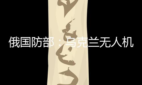 俄國(guó)防部：烏克蘭無(wú)人機(jī)襲擊俄能源設(shè)施，致大量用戶斷電