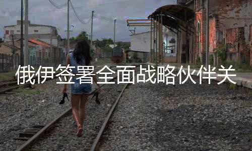 俄伊簽署全面戰(zhàn)略伙伴關(guān)系條約，開啟雙邊關(guān)系新篇章