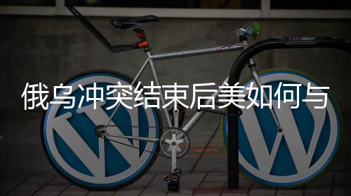 俄烏沖突結(jié)束后美如何與中國(guó)打交道