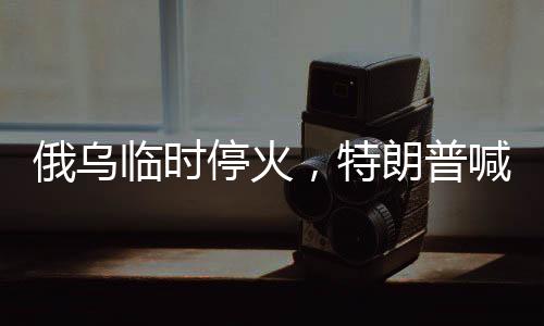 俄烏臨時(shí)?；?，特朗普喊話普京引全球關(guān)注