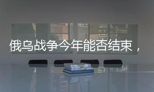 俄烏戰(zhàn)爭(zhēng)今年能否結(jié)束，形勢(shì)分析與展望