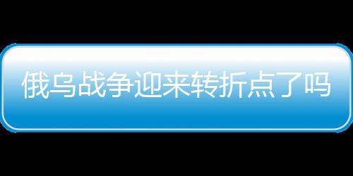 俄烏戰(zhàn)爭迎來轉(zhuǎn)折點了嗎？