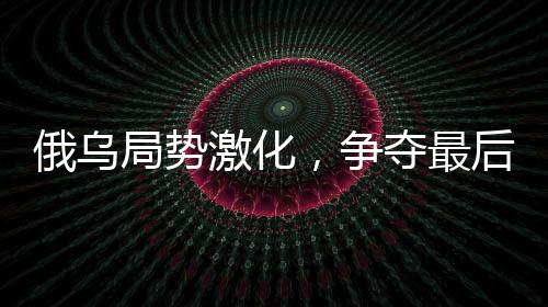 俄烏局勢(shì)激化，爭(zhēng)奪最后戰(zhàn)果引發(fā)北約焦慮
