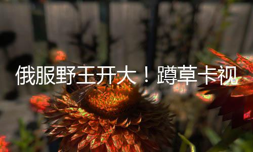 俄服野王開大！蹲草卡視野上演超神八連殺