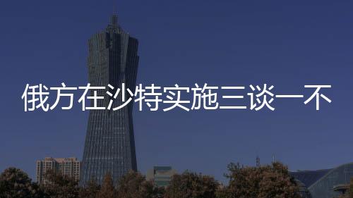 俄方在沙特實(shí)施三談一不談，深化合作與戰(zhàn)略對(duì)接的新動(dòng)向